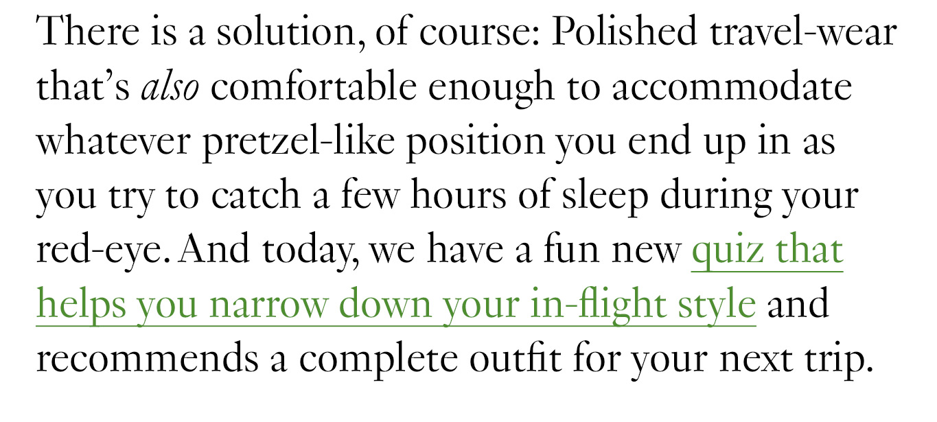 There is a solution, of course: Polished travel-wear that’s also comfortable enough to accommodate whatever pretzel-like position you end up in as you try to catch a few hours of sleep during your red-eye. And today, we have a fun new quiz that helps you narrow down your in-flight style and recommends a complete outfit for your next trip.