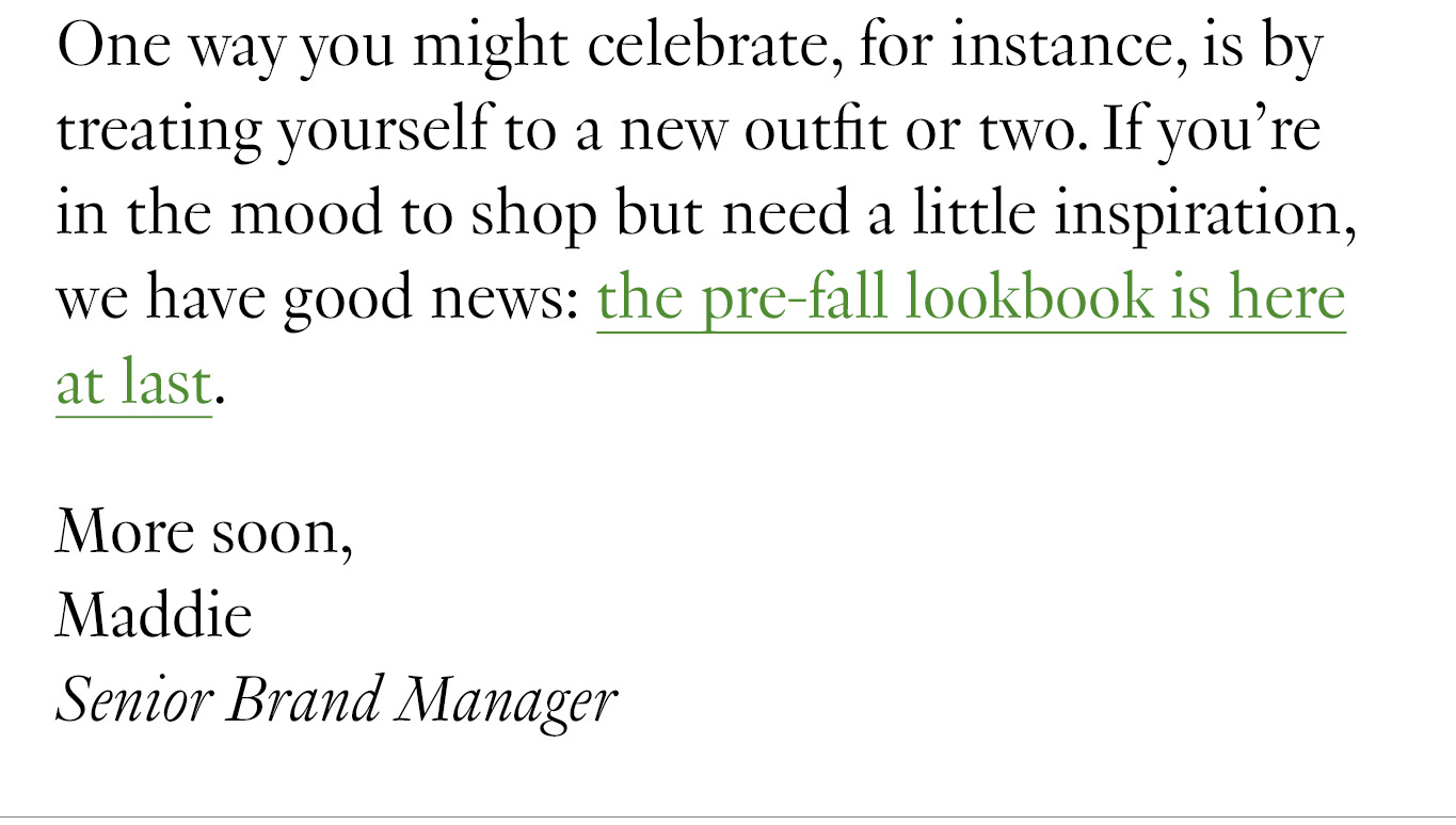 One way you might celebrate, for instance, is by treating yourself to a new outfit or two. If you’re in the mood to shop but need a little inspiration, we have good news: the pre-fall lookbook is here at last. More soon, Maddie Senior Brand Manager