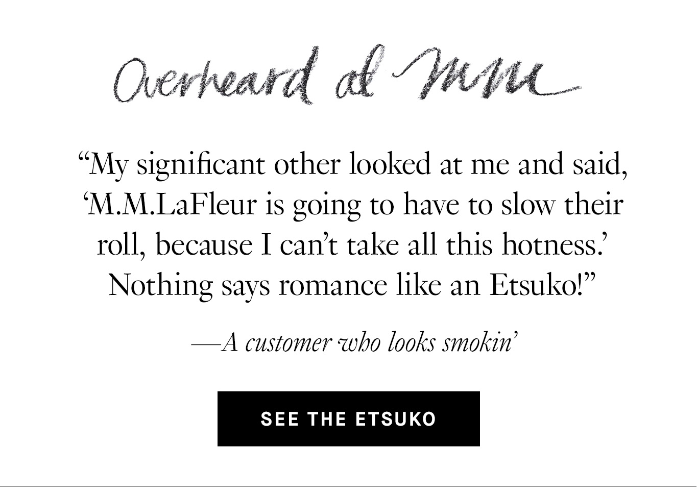 Overheard at M.M. “My significant other looked at me and said, ‘M.M.LaFleur is going to have to slow their roll, because I can't take all this hotness.’ Nothing says romance like an Etsuko!” —A customer who looks smokin’ See the Etsuko.