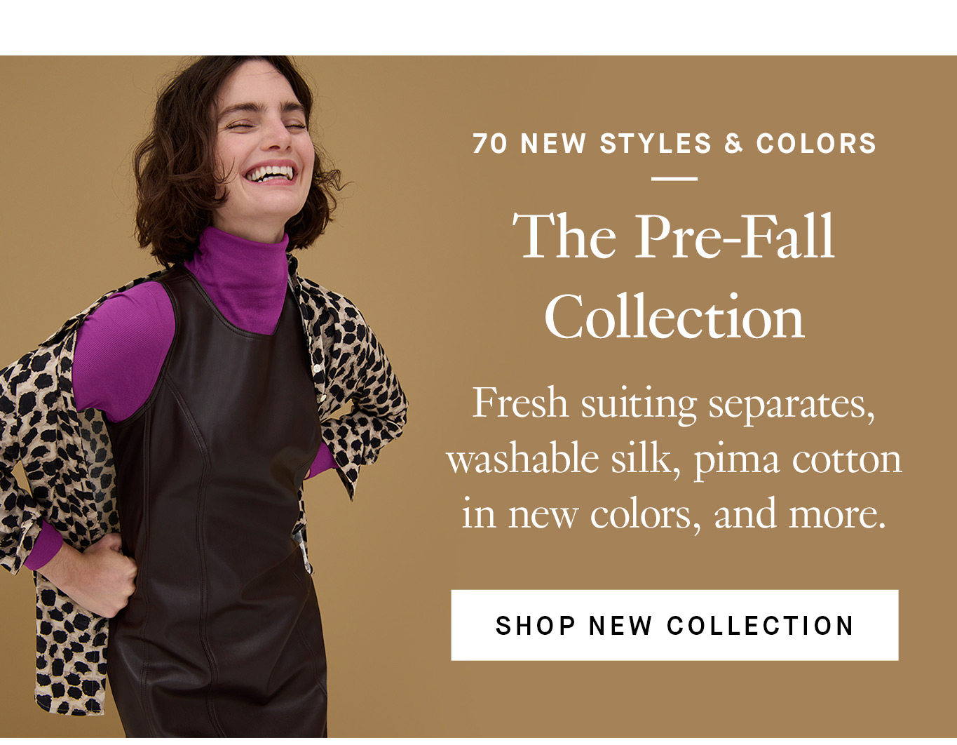 70 New Styles & Colors: The Pre-Fall Collection. Fresh suiting separates, washable silk, pima cotton in new colors, and more. Shop New Collection.