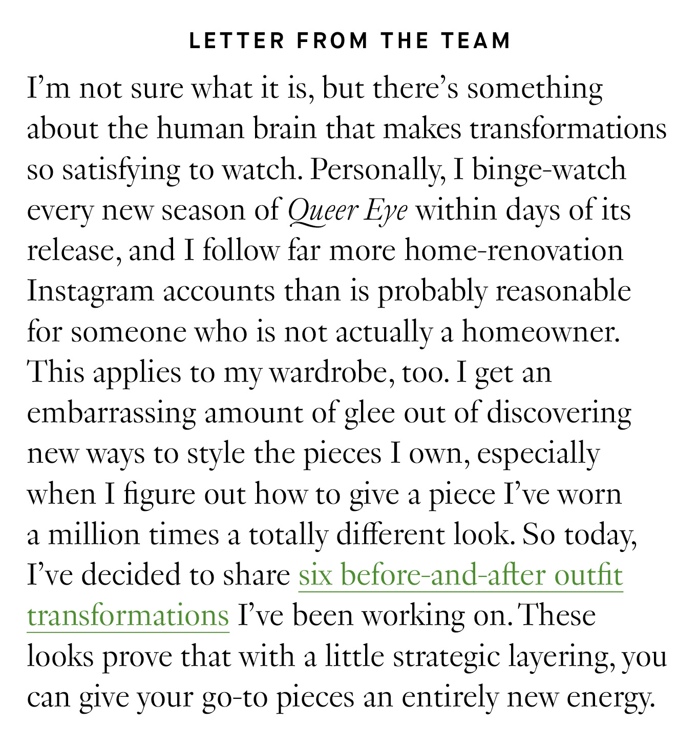 Letter from the Team: I’m not sure what it is, but there’s something about the human brain that makes transformations so satisfying to watch. Personally, I binge-watch every new season of Queer Eye within days of its release, and I follow far more home-renovation Instagram accounts than is probably reasonable for someone who is not actually a homeowner. This applies to my wardrobe, too. I get an embarrassing amount of glee out of discovering new ways to style the pieces I own, especially when I figure out how to give a piece I’ve worn a million times a totally different look. So today, I’ve decided to share six before-and-after outfit transformations I’ve been working on. These looks prove that with a little strategic layering, you can give your go-to pieces an entirely new energy.
