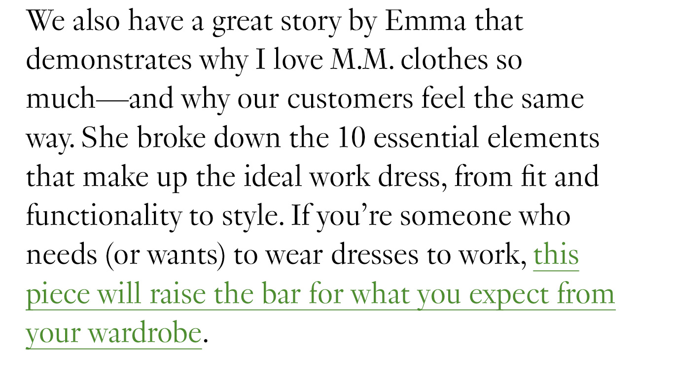 We also have a great story by Emma that demonstrates why I love M.M. clothes so much—and why our customers feel the same way. She broke down the 10 essential elements that make up the ideal work dress, from fit and functionality to style. If you’re someone who needs (or wants) to wear dresses to work, this piece will raise the bar for what you expect from your wardrobe.