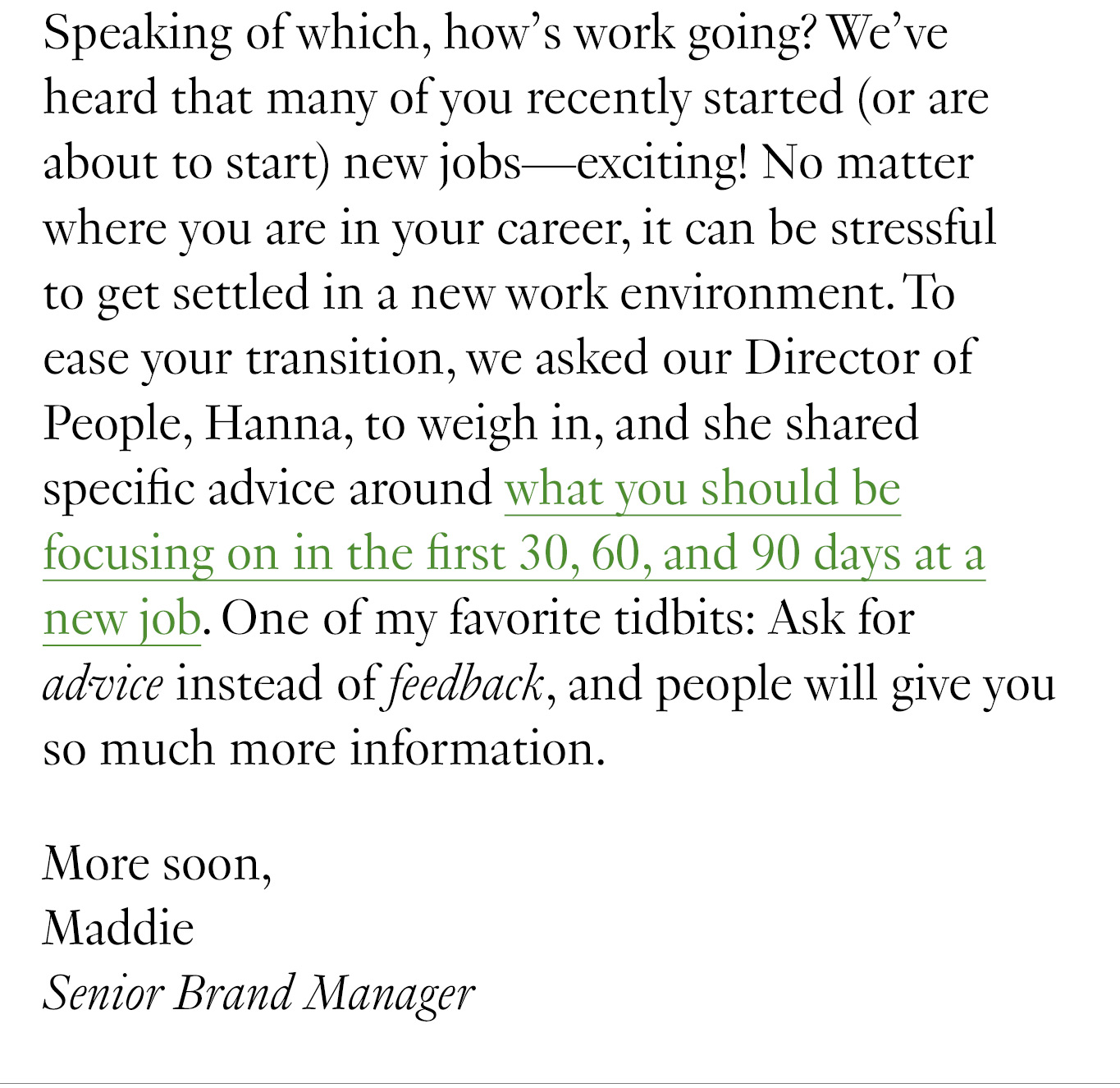 Speaking of which, how’s work going? We’ve heard that many of you recently started (or are about to start) new jobs—exciting! No matter where you are in your career, it can be stressful to get settled in a new work environment. To ease your transition, we asked our Director of People, Hanna, to weigh in, and she shared specific advice around what you should be focusing on in the first 30, 60, and 90 days at a new job. One of my favorite tidbits: Ask for advice instead of feedback, and people will give you so much more information. More soon, Maddie Senior Brand Manager