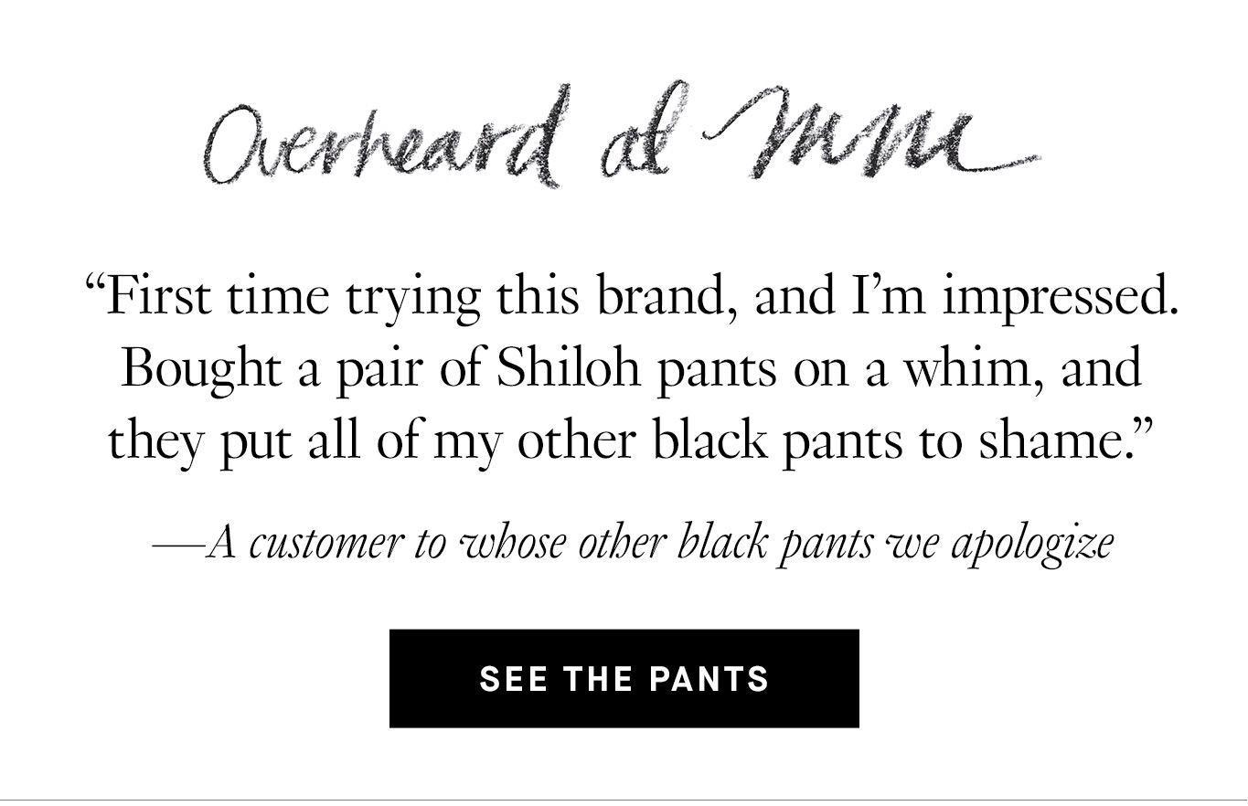 Overheard at M.M. “First time trying this brand, and I’m impressed. Bought a pair of Shiloh pants on a whim, and they put all of my other black pants to shame.” —A customer to whose other black pants we apologize. See the Pants.