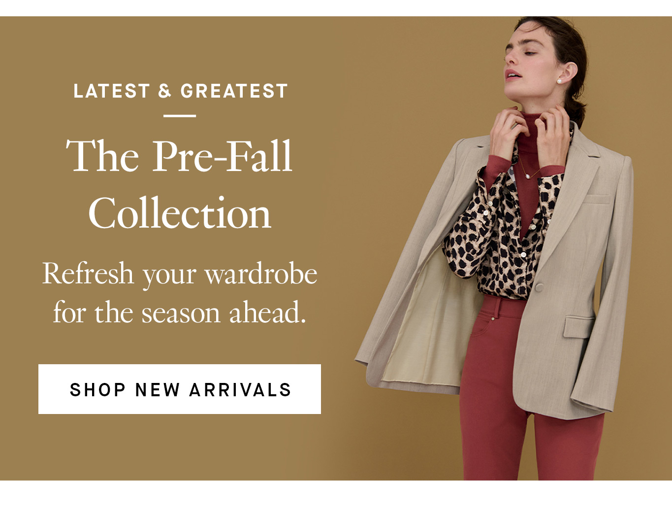 Latest & Greatest: The Pre-Fall Collection. Refresh your wardrobe for the season ahead. Shop New Arrivals.