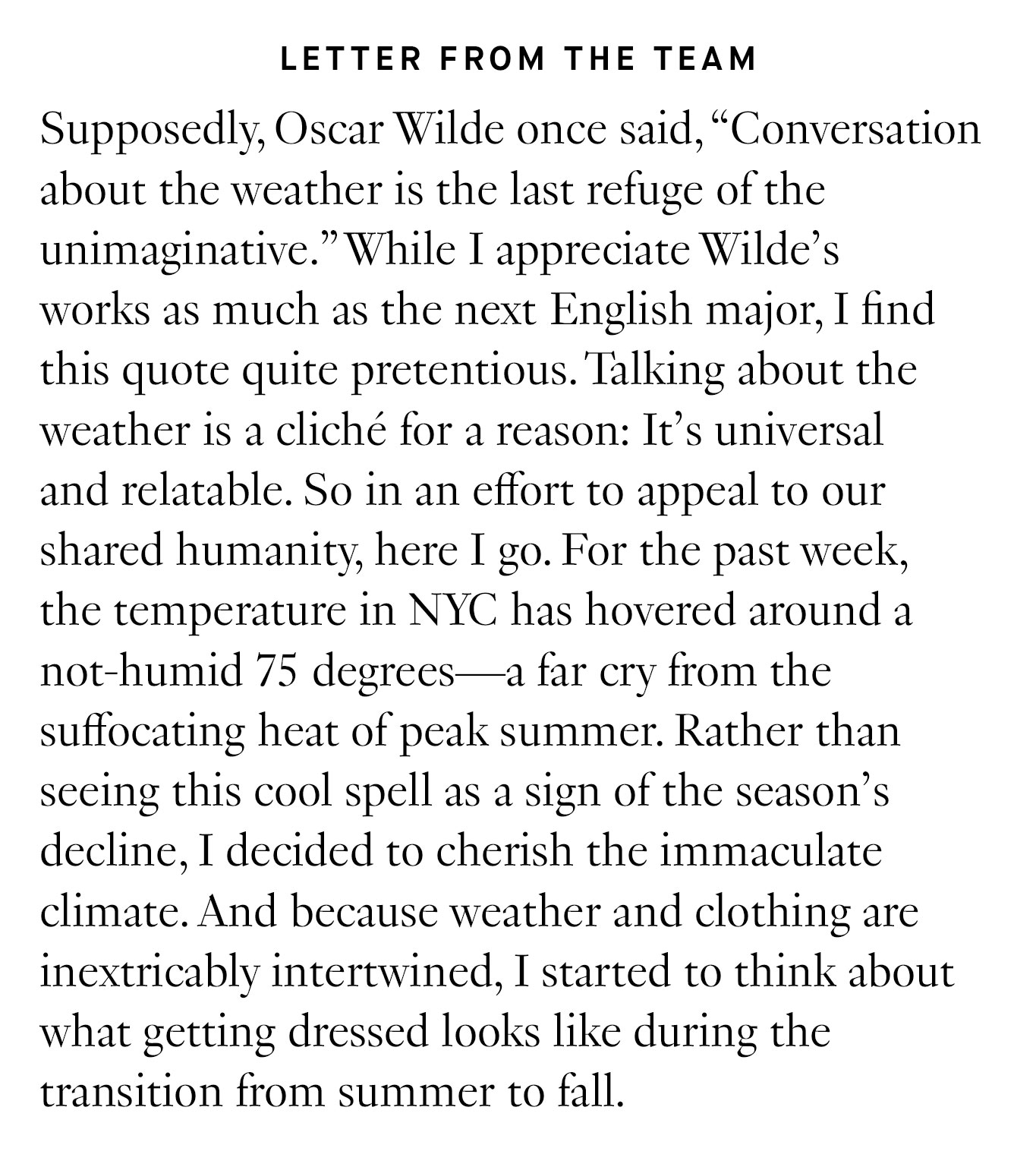 Letter from the Team: Supposedly, Oscar Wilde once said, “Conversation about the weather is the last refuge of the unimaginative.” While I appreciate Wilde’s works as much as the next English major, I find this quote quite pretentious. Talking about the weather is a cliché for a reason: It’s universal and relatable. So in an effort to appeal to our shared humanity, here I go. For the past week, the temperature in NYC has hovered around a not-humid 75 degrees—a far cry from the suffocating heat of peak summer. Rather than seeing this cool spell as a sign of the season’s decline, I decided to cherish the immaculate climate. And because weather and clothing are inextricably intertwined, I started to think about what getting dressed looks like during the transition from summer to fall.