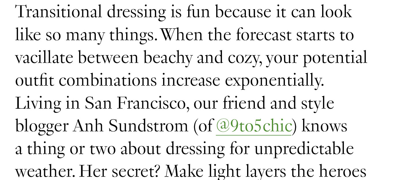 Transitional dressing is fun because it can look like so many things. When the forecast starts to vacillate between beachy and cozy, your potential outfit combinations increase exponentially. Living in San Francisco, our friend and style blogger Anh Sundstrom (of @9to5chic) knows a thing or two about dressing for unpredictable weather. Her secret? Make light layers the heroes