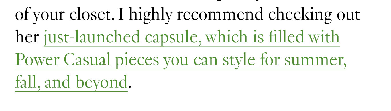 of your closet. I highly recommend checking out her just-launched capsule, which is filled with Power Casual pieces you can style for summer, fall, and beyond.