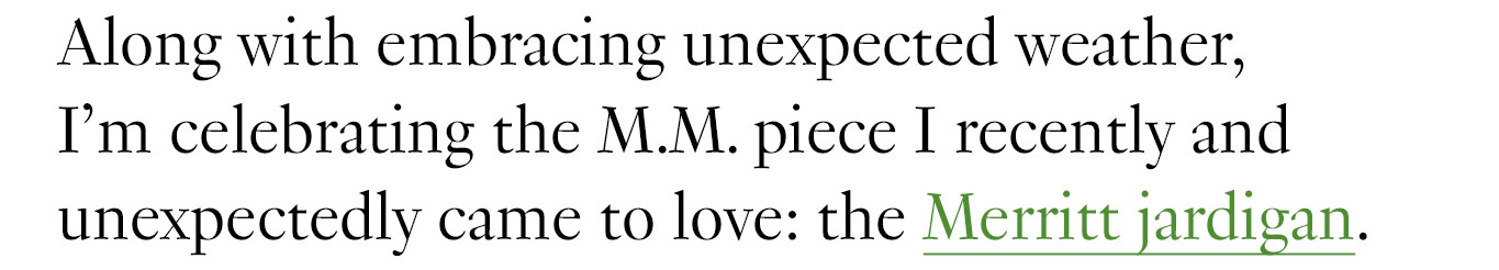 Along with embracing unexpected weather, I’m celebrating the M.M. piece I recently and unexpectedly came to love: the Merritt jardigan.
