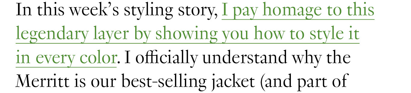 In this week’s styling story, I pay homage to this legendary layer by showing you how to style it in every color. I officially understand why the Merritt is our best-selling jacket