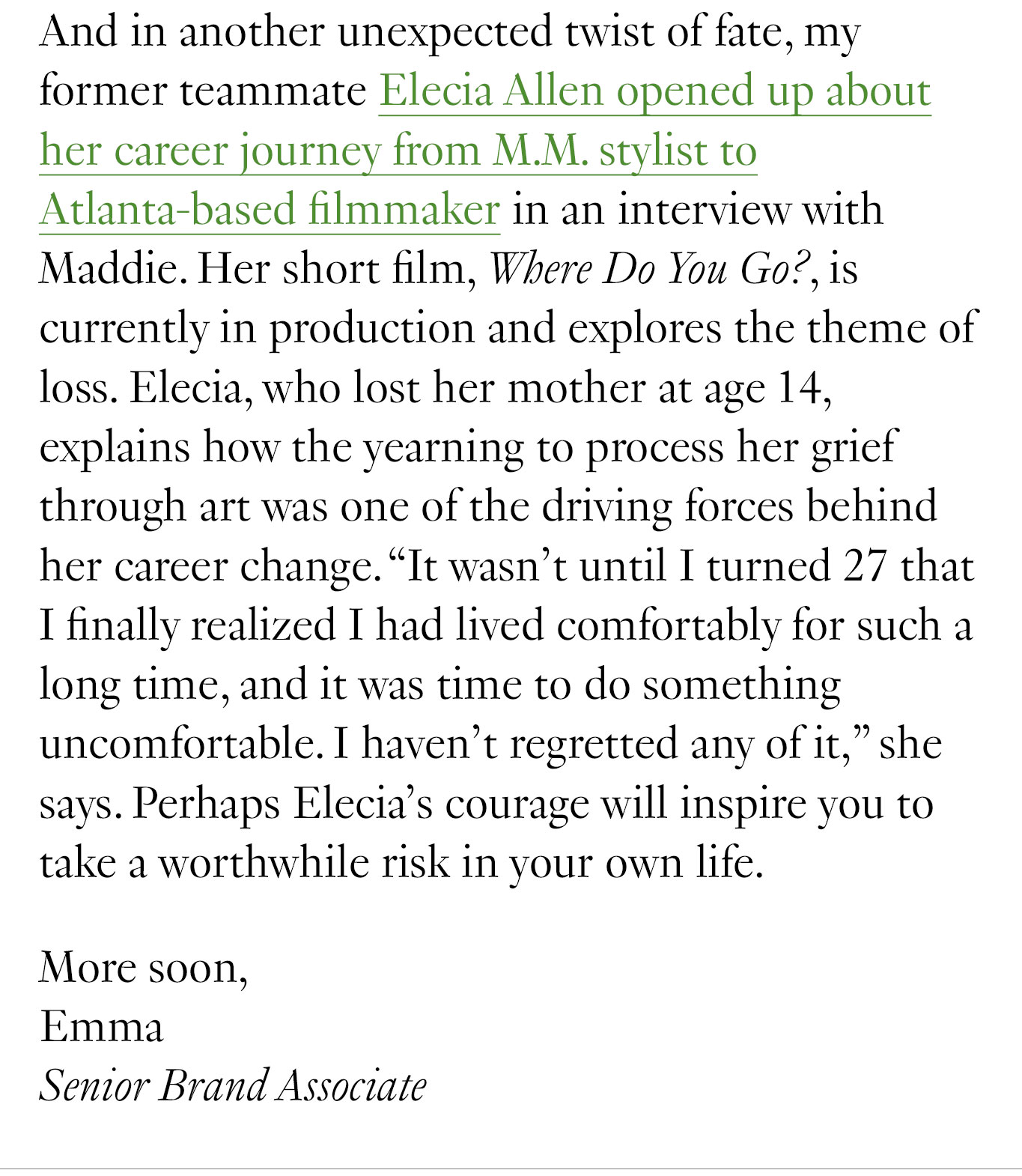 And in another unexpected twist of fate, my former teammate Elecia Allen opened up about her career journey from M.M. stylist to Atlanta-based filmmaker in an interview with Maddie. Her short film, Where Do You Go?, is currently in production and explores the theme of loss. Elecia, who lost her mother at age 14, explains how the yearning to process her grief through art was one of the driving forces behind her career change. “It wasn't until I turned 27 that I finally realized I had lived comfortably for such a long time, and it was time to do something uncomfortable. I haven’t regretted any of it,” she says. Perhaps Elecia’s courage will inspire you to take a worthwhile risk in your own life. More soon, Emma Senior Brand Associate