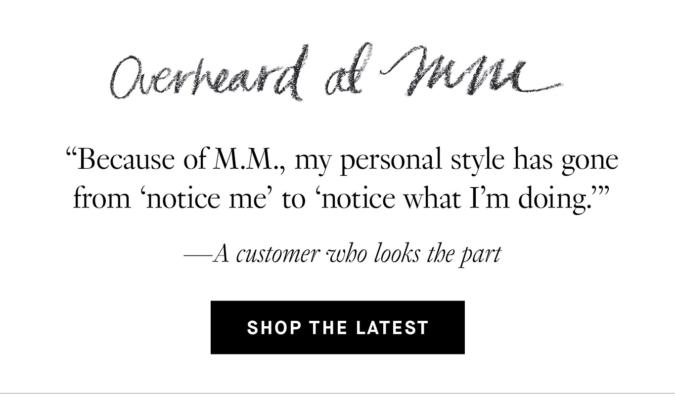 Overheard at M.M. “Because of M.M., my personal style has gone from ‘notice me’ to ‘notice what I'm doing.’” —A customer who looks the part. Shop the Latest.