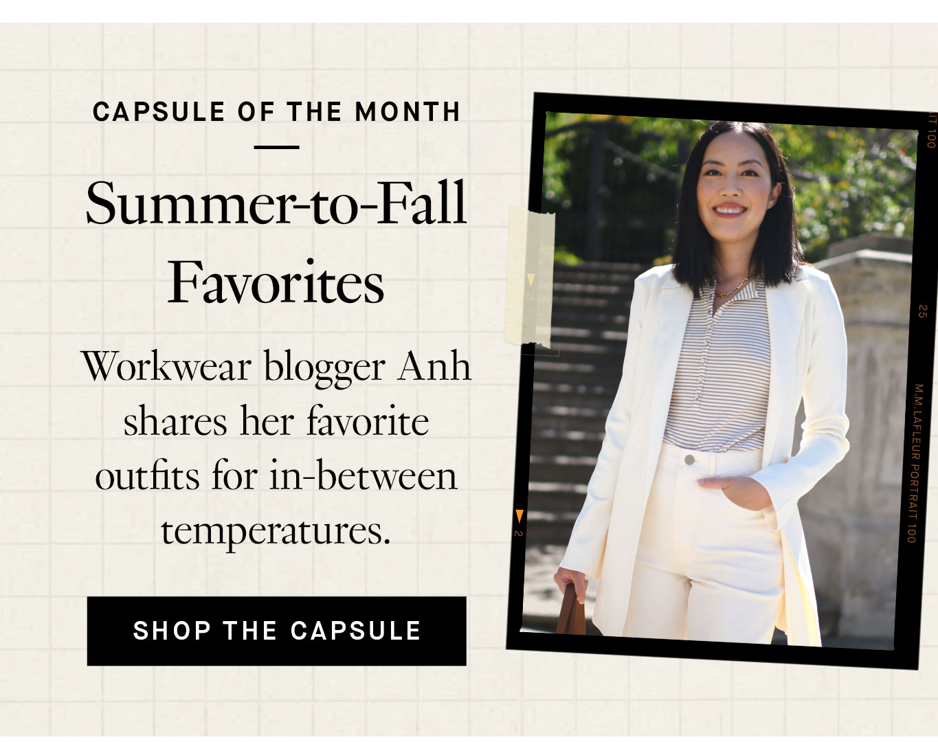 Capsule of the Month: Summer-to-Fall Favorites. Workwear blogger Anh shares her favorite outfits for in-between temperatures. Shop the Capsule.