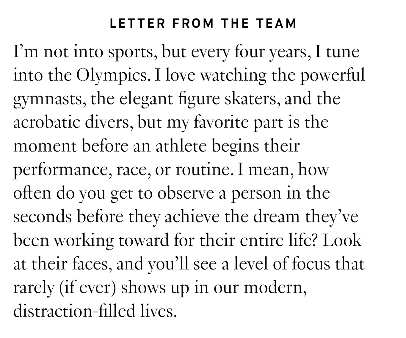 Letter from the team: I’m not into sports, but every four years, I tune into the Olympics. I love watching the powerful gymnasts, the elegant figure skaters, and the acrobatic divers, but my favorite part is the moment before an athlete begins their performance, race, or routine. I mean, how often do you get to observe a person in the seconds before they achieve the dream they’ve been working toward for their entire life? Look at their faces, and you’ll see a level of focus that rarely (if ever) shows up in our modern, distraction-filled lives.