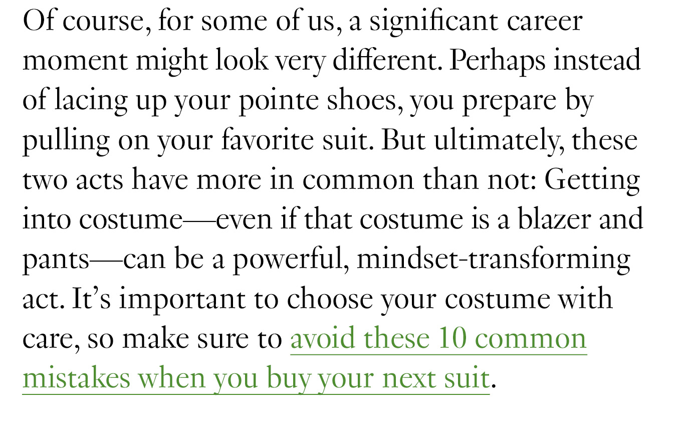 Of course, for some of us, a significant career moment might look very different. Perhaps instead of lacing up your pointe shoes, you prepare by pulling on your favorite suit. But ultimately, these two acts have more in common than not: Getting into costume—even if that costume is a blazer and pants—can be a powerful, mindset-transforming act. It’s important to choose your costume with care, so make sure to avoid these 10 common mistakes when you buy your next suit.