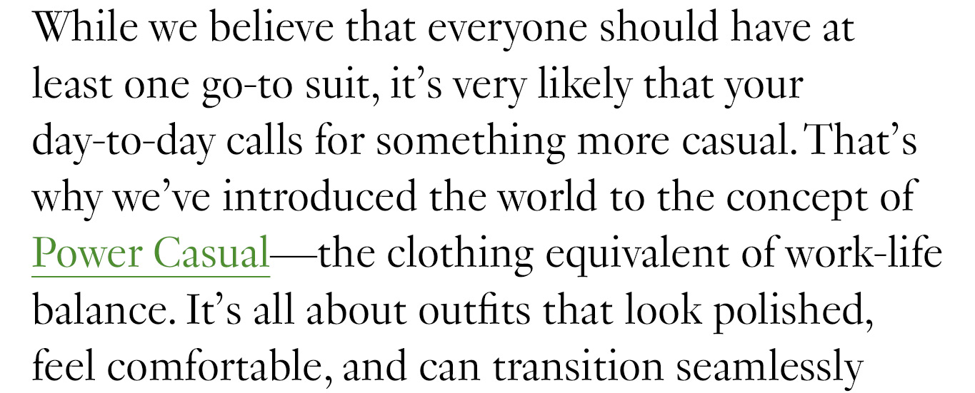 While we believe that everyone should have at least one go-to suit, it’s very likely that your day-to-day calls for something more casual. That’s why we’ve introduced the world to the concept of Power Casual—the clothing equivalent of work-life balance. It’s all about outfits that look polished, feel comfortable, and can transition seamlessly