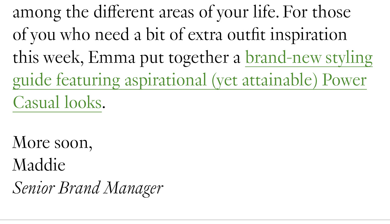 among the different areas of your life. For those of you who need a bit of extra outfit inspiration this week, Emma put together a brand-new styling guide featuring aspirational (yet attainable) Power Casual looks. More soon, Maddie Senior Brand Manager