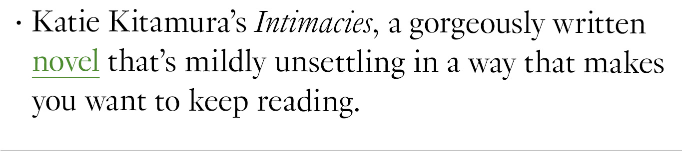 Katie Kitamura’s Intimacies, a gorgeously written novel that’s mildly unsettling in a way that makes you want to keep reading.