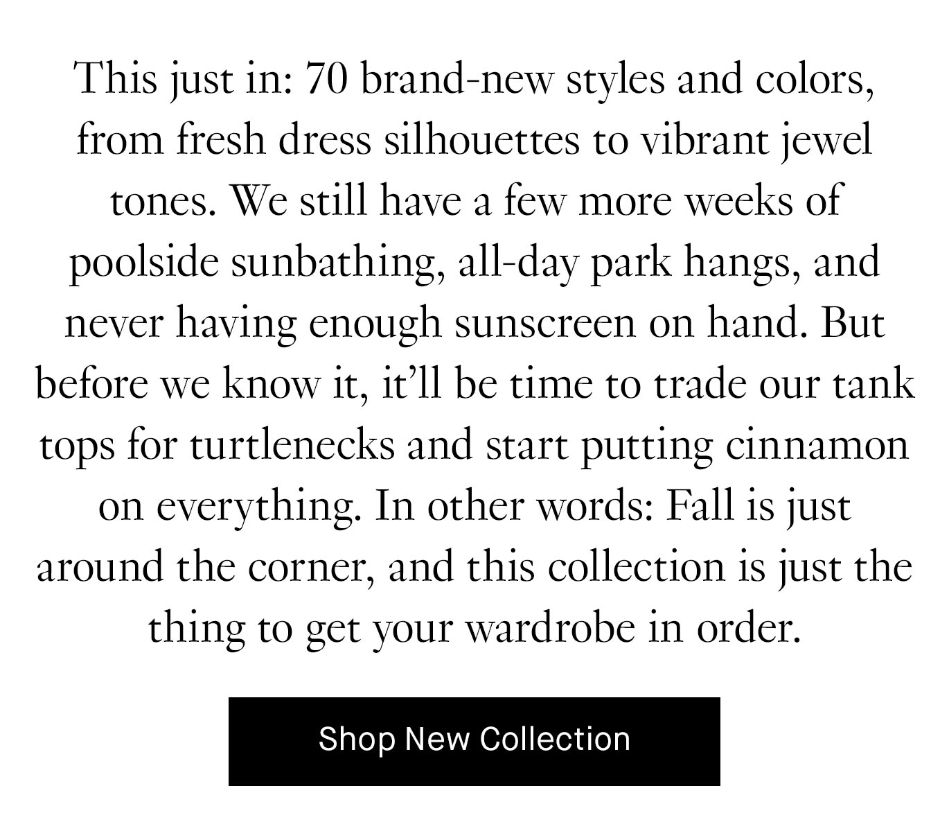 This just in: 70 brand-new styles and colors, from fresh dress silhouettes to vibrant jewel tones. We still have a few more weeks of poolside sunbathing, all-day park hangs, and never having enough sunscreen on hand. But before we know it, it’ll be time to trade our tank tops for turtlenecks and start putting cinnamon on everything. In other words: Fall is just around the corner, and this collection is just the thing to get your wardrobe in order.