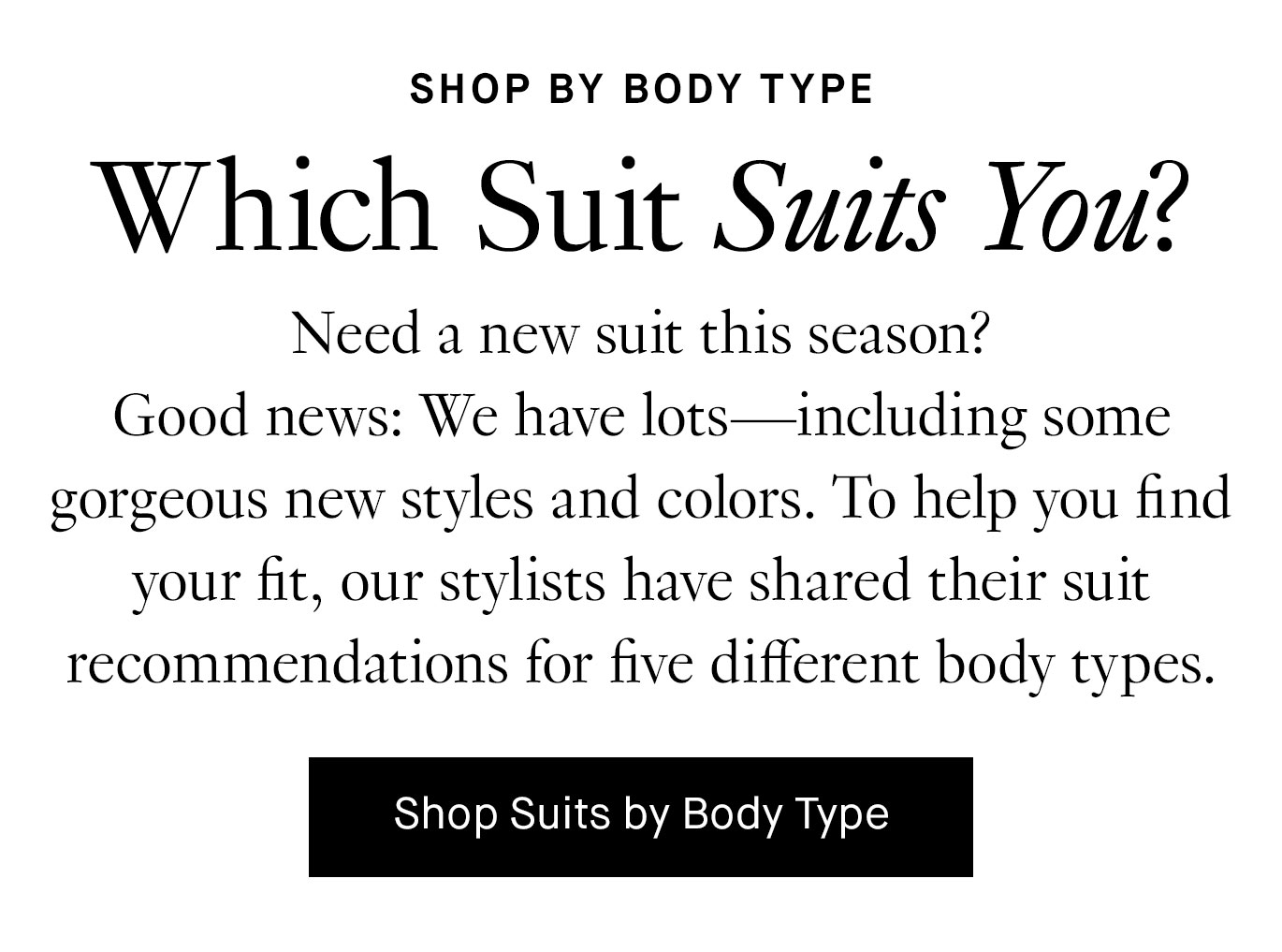 Need a new suit this season? Good news: We have lots—including some gorgeous new styles and colors. To help you find your fit, our stylists have shared their suit recommendations for five different body types. Shop Suits by Body Type.