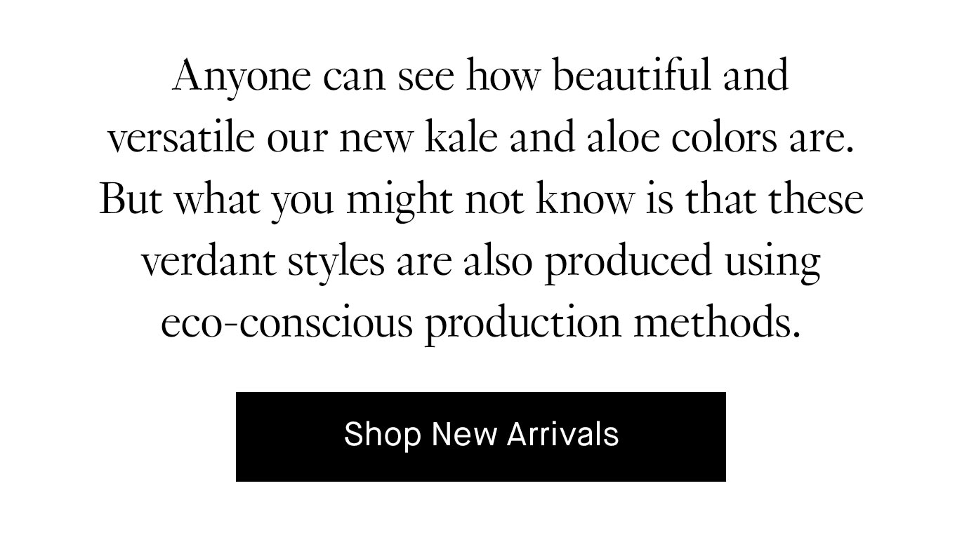 Anyone can see how beautiful and versatile our new kale and aloe colors are. But what you might not know is that these verdant styles are also produced using eco-conscious production methods. Shop New Arrivals.