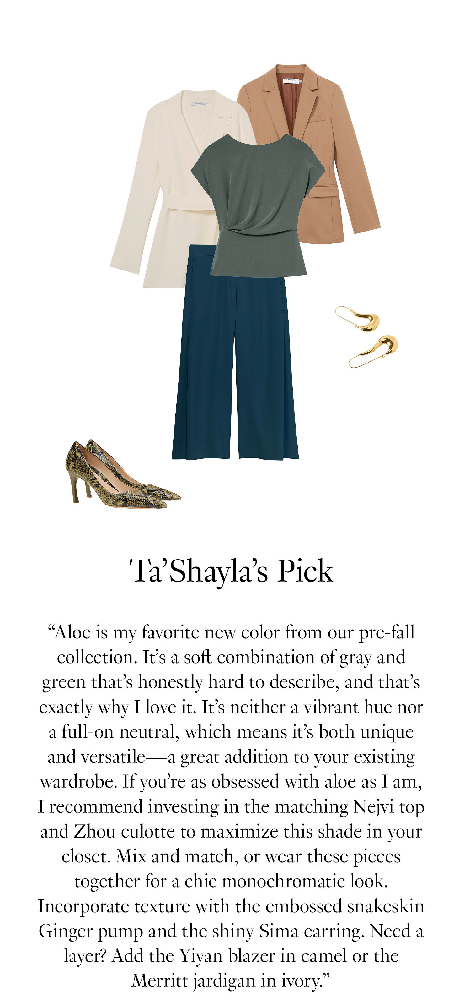 Ta’Shayla's Picks: ''Aloe is my favorite new color from our pre-fall collection. It’s a soft combination of gray and green that’s honestly hard to describe, and that’s exactly why I love it. It’s neither a vibrant hue nor a full-on neutral, which means it’s both unique and versatile—a great addition to your existing wardrobe. If you’re as obsessed with aloe as I am, I recommend investing in the matching Nejvi top and Zhou culotte to maximize this shade in your closet. Mix and match, or wear these pieces together for a chic monochromatic look. Incorporate texture with the embossed snakeskin Ginger pump and the shiny Sima earring. Need a layer? Add the Yiyan blazer in camel or the Merritt jardigan in ivory.''