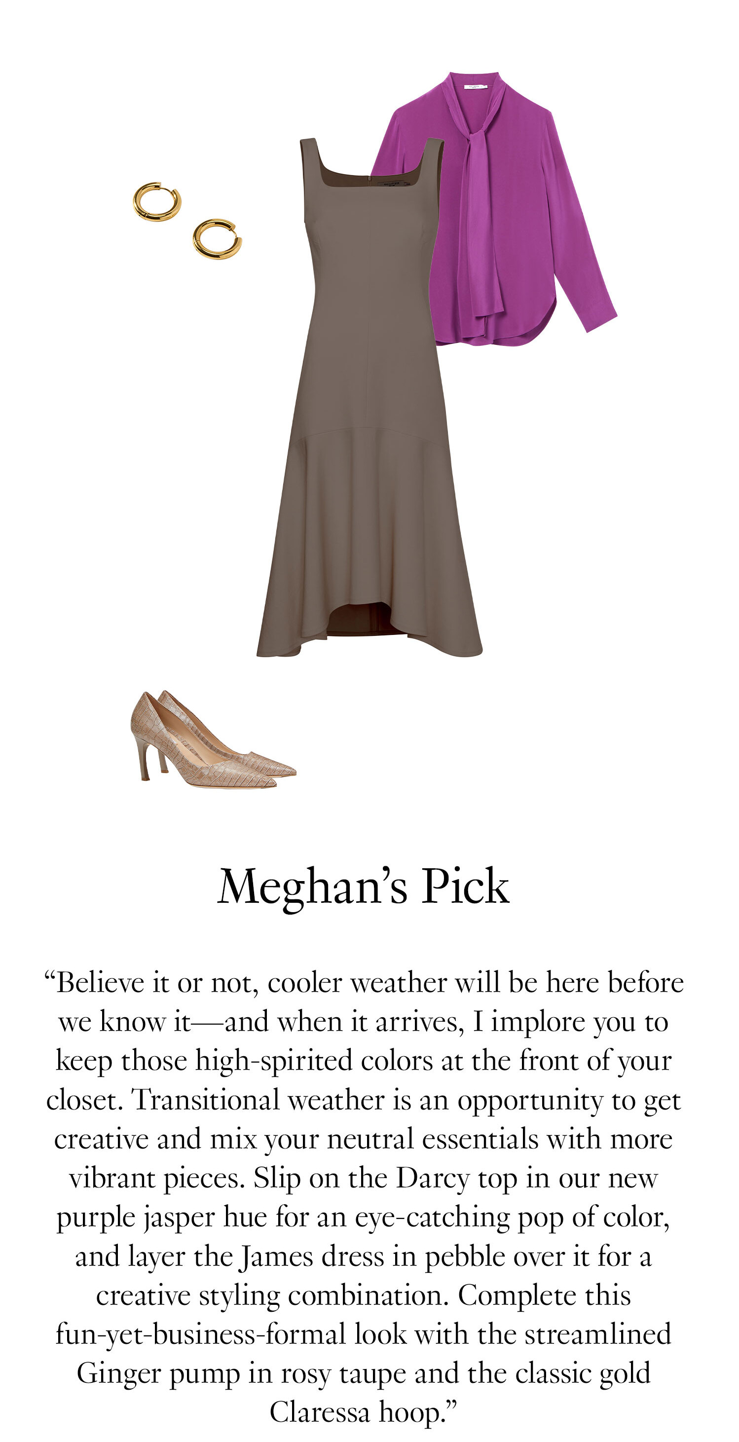 Meghan's Picks: ''Believe it or not, cooler weather will be here before we know it—and when it arrives, I implore you to keep those high-spirited colors at the front of your closet. Transitional weather is an opportunity to get creative and mix your neutral essentials with more vibrant pieces. Slip on the Darcy top in our new purple jasper hue for an eye-catching pop of color, and layer the James dress in pebble over it for a creative styling combination. Complete this fun-yet-business-formal look with the streamlined Ginger pump in rosy taupe and the classic gold Claressa hoop.''