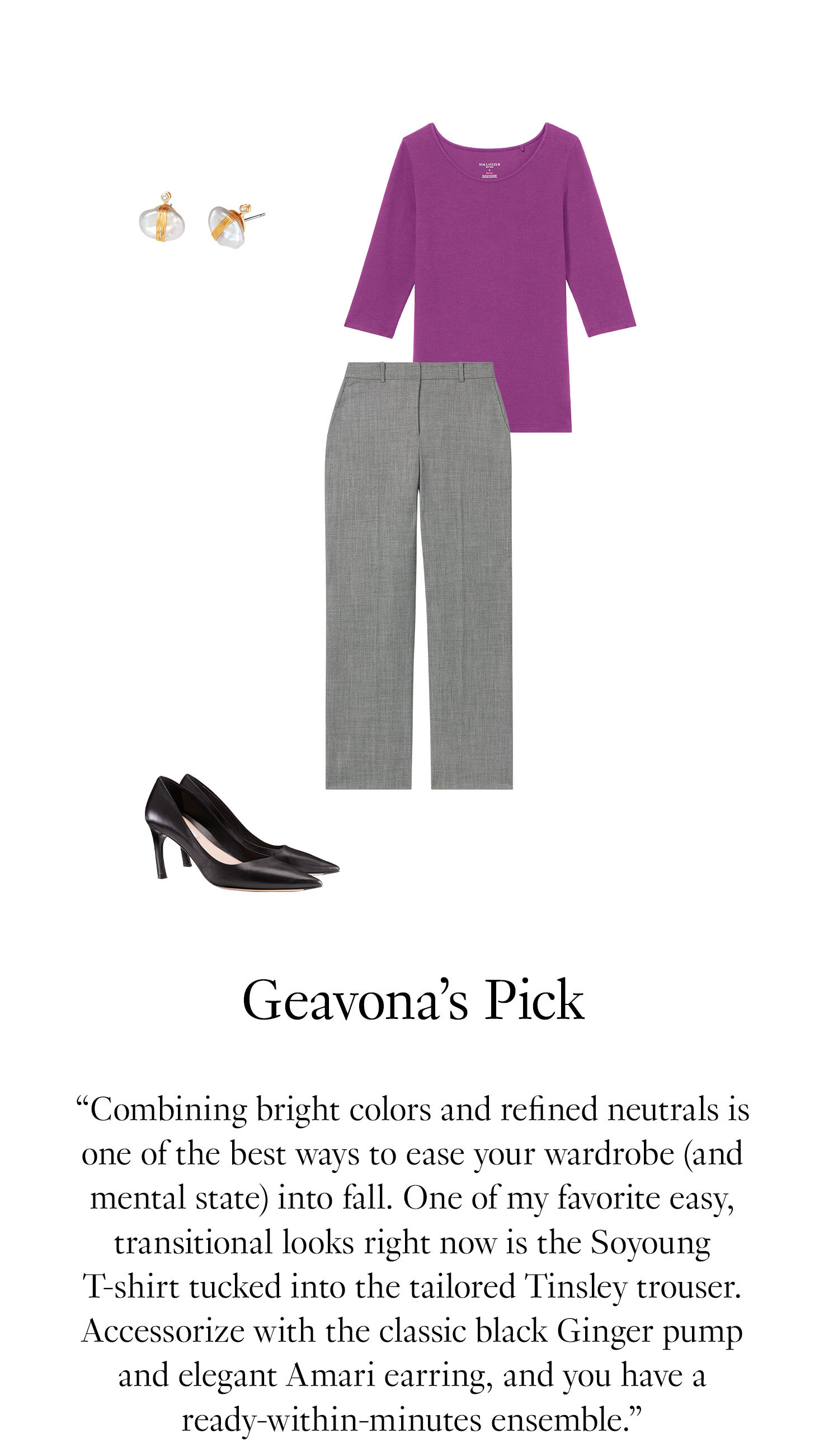 Geavona's Picks: '' Combining bright colors and refined neutrals is one of the best ways to ease your wardrobe (and mental state) into fall. One of my favorite easy, transitional looks right now is the Soyoung T-shirt tucked into the tailored Tinsley trouser. Accessorize with the classic black Ginger pump and elegant Amari earring, and you have a ready-within-minutes ensemble.''