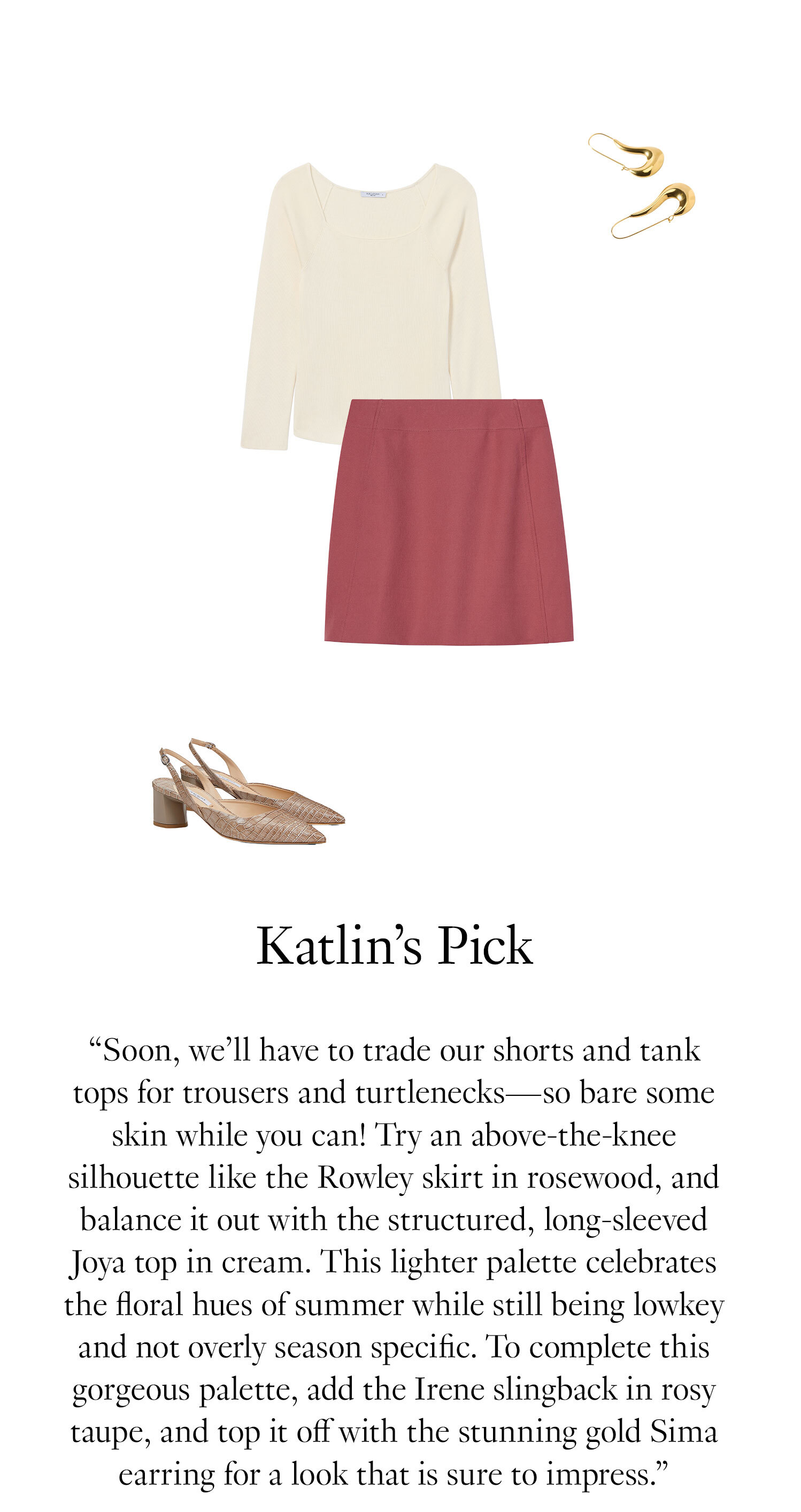 Katlin's Picks: ''Soon, we’ll have to trade our shorts and tank tops for trousers and turtlenecks—so bare some skin while you can! Try an above-the-knee silhouette like the Rowley skirt in rosewood, and balance it out with the structured, long-sleeved Joya top in cream. This lighter palette celebrates the floral hues of summer while still being lowkey and not overly season specific. To complete this gorgeous palette, add the Irene slingback in rosy taupe, and top it off with the stunning gold Sima earring for a look that is sure to impress.''