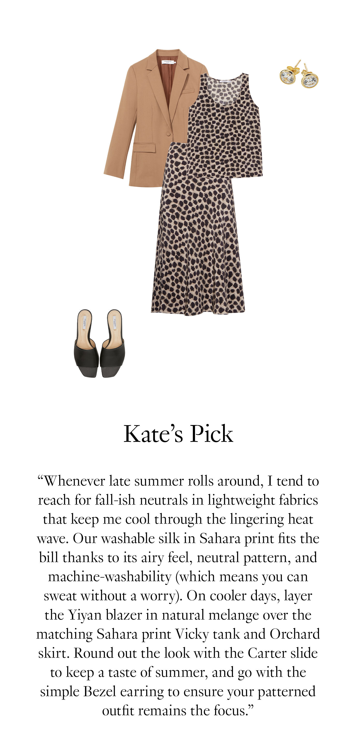 Kate's Picks: ''Whenever late summer rolls around, I tend to reach for fall-ish neutrals in lightweight fabrics that keep me cool through the lingering heat wave. Our washable silk in Sahara print fits the bill thanks to its airy feel, neutral pattern, and machine-washability (which means you can sweat without a worry). On cooler days, layer the Yiyan blazer in natural melange over the matching Sahara print Vicky tank and Orchard skirt. Round out the look with the Carter slide to keep a taste of summer, and go with the simple Bezel earring to ensure your patterned outfit remains the focus.''