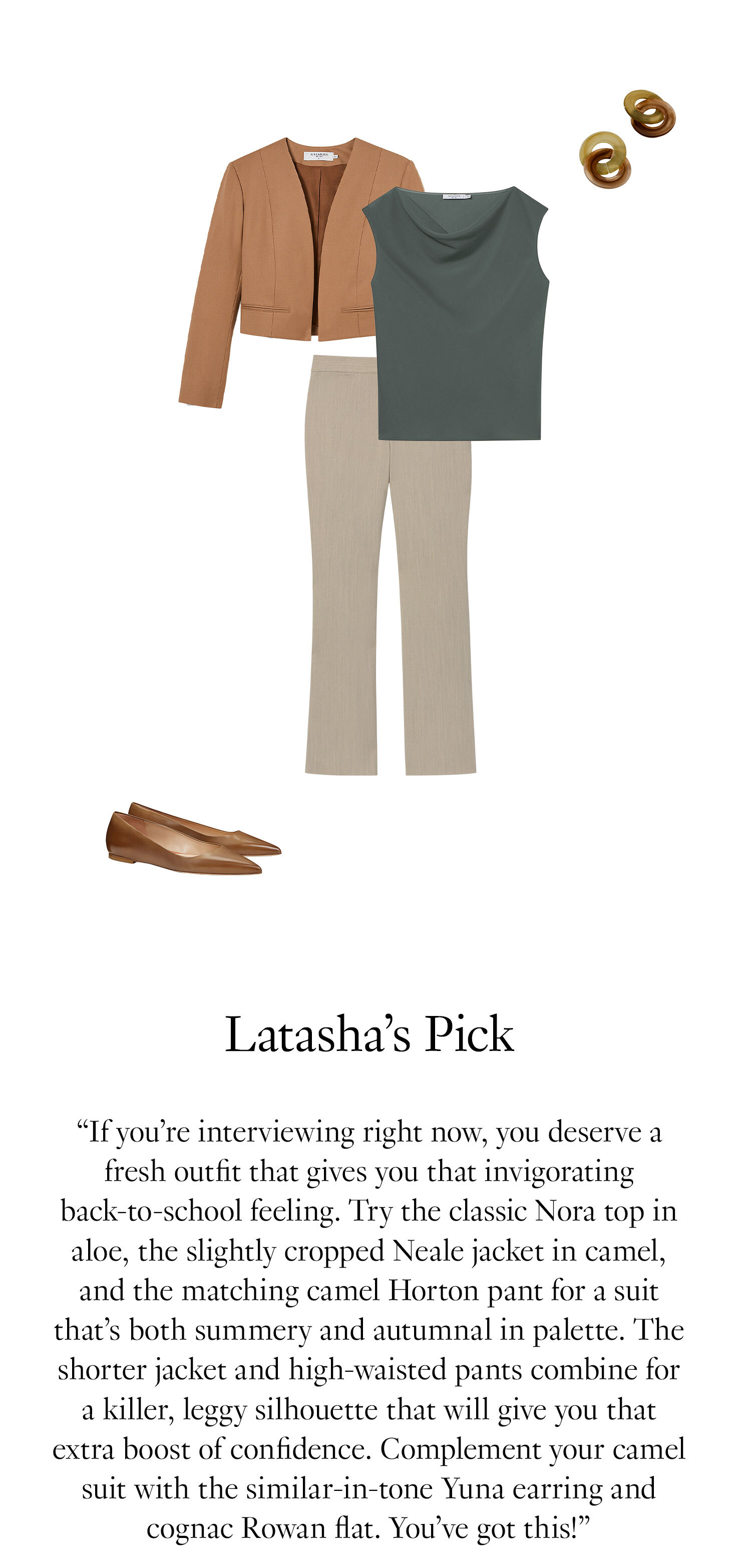 Latasha's Picks: ''If you’re interviewing right now, you deserve a fresh outfit that gives you that invigorating back-to-school feeling. Try the classic Nora top in aloe, the slightly cropped Neale jacket in camel, and the matching camel Horton pant for a suit that’s both summery and autumnal in palette. The shorter jacket and high-waisted pants combine for a killer, leggy silhouette that will give you that extra boost of confidence. Complement your camel suit with the similar-in-tone Yuna earring and cognac Rowan flat. You’ve got this!''