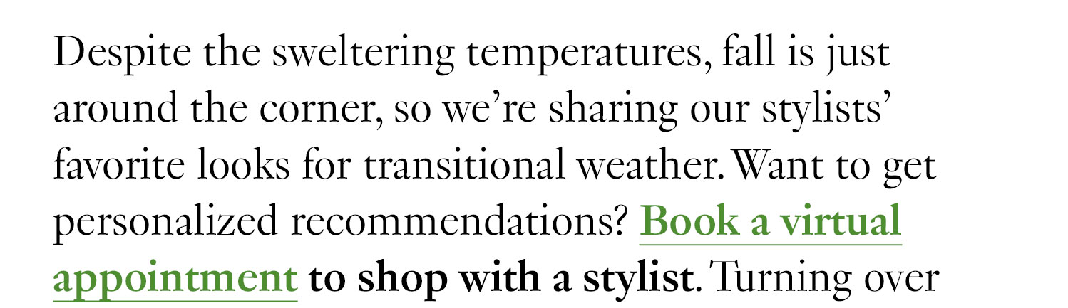 Despite the sweltering temperatures, fall is just around the corner, so we’re sharing our stylists’ favorite looks for transitional weather. Want to get personalized recommendations? Book a virtual appointment to shop with a stylist. Turning over