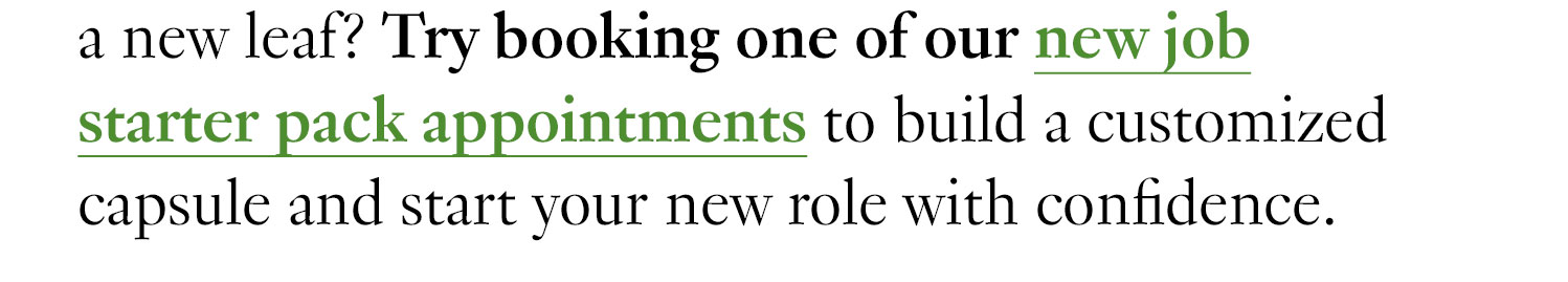 a new leaf? Try booking one of our new job starter pack appointments to build a customized capsule and start your new role with confidence.
