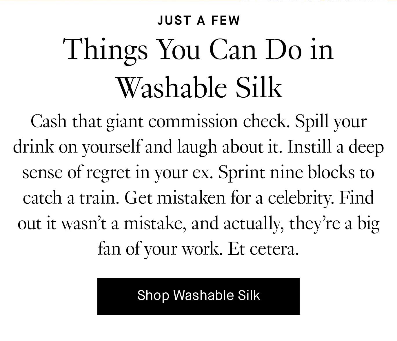 Cash that giant commission check. Spill your drink on yourself and laugh about it. Instill a deep sense of regret in your ex. Sprint nine blocks to catch a train. Get mistaken for a celebrity. Find out it wasn’t a mistake, and actually, they’re a big fan of your work. Et cetera.