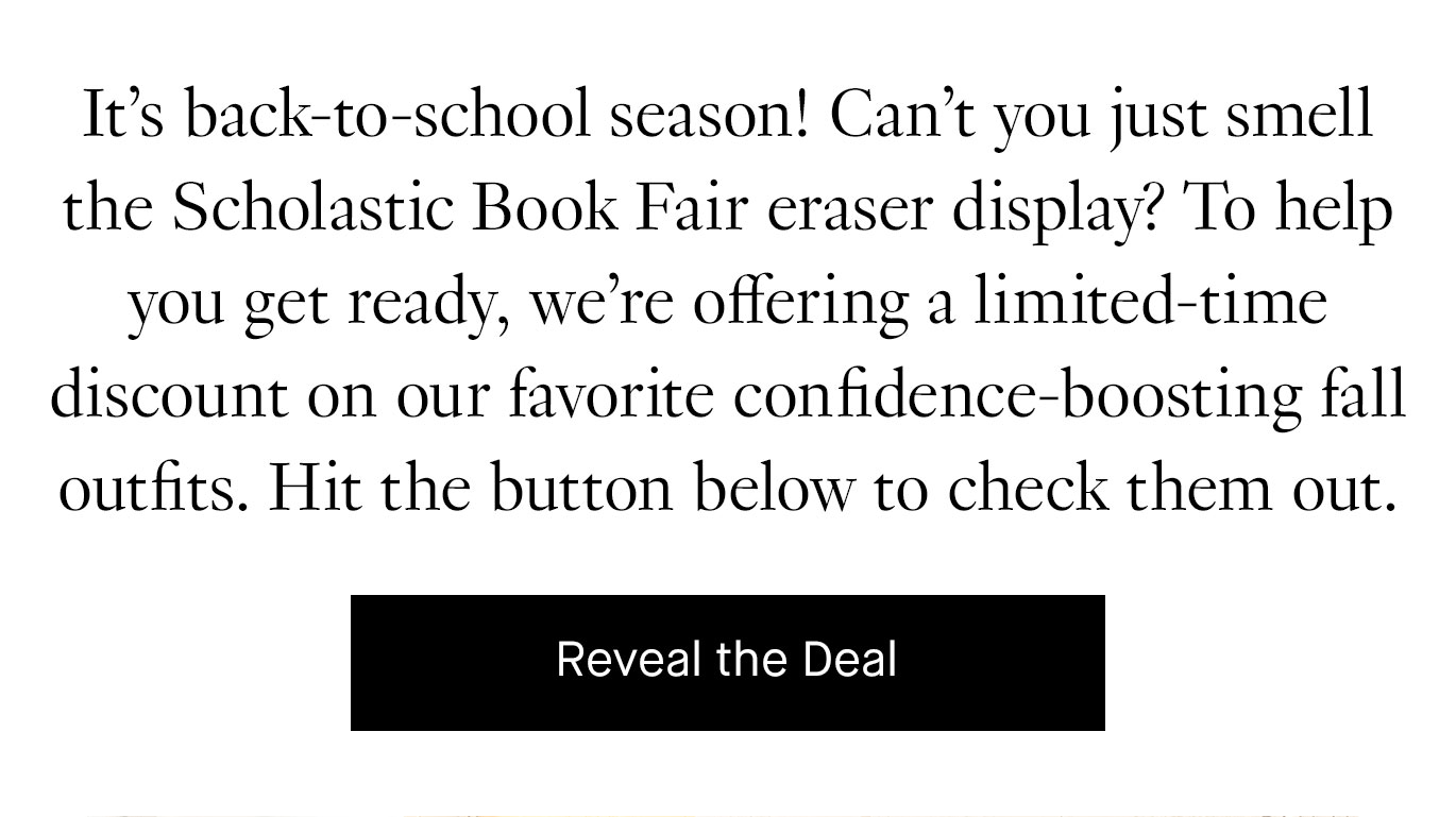 It’s back-to-school season! Can’t you just smell the Scholastic Book Fair eraser display? To help you get ready, we’re offering a limited-time discount on our favorite confidence-boosting fall outfits. Hit the button below to check them out. Reveal the Deal.