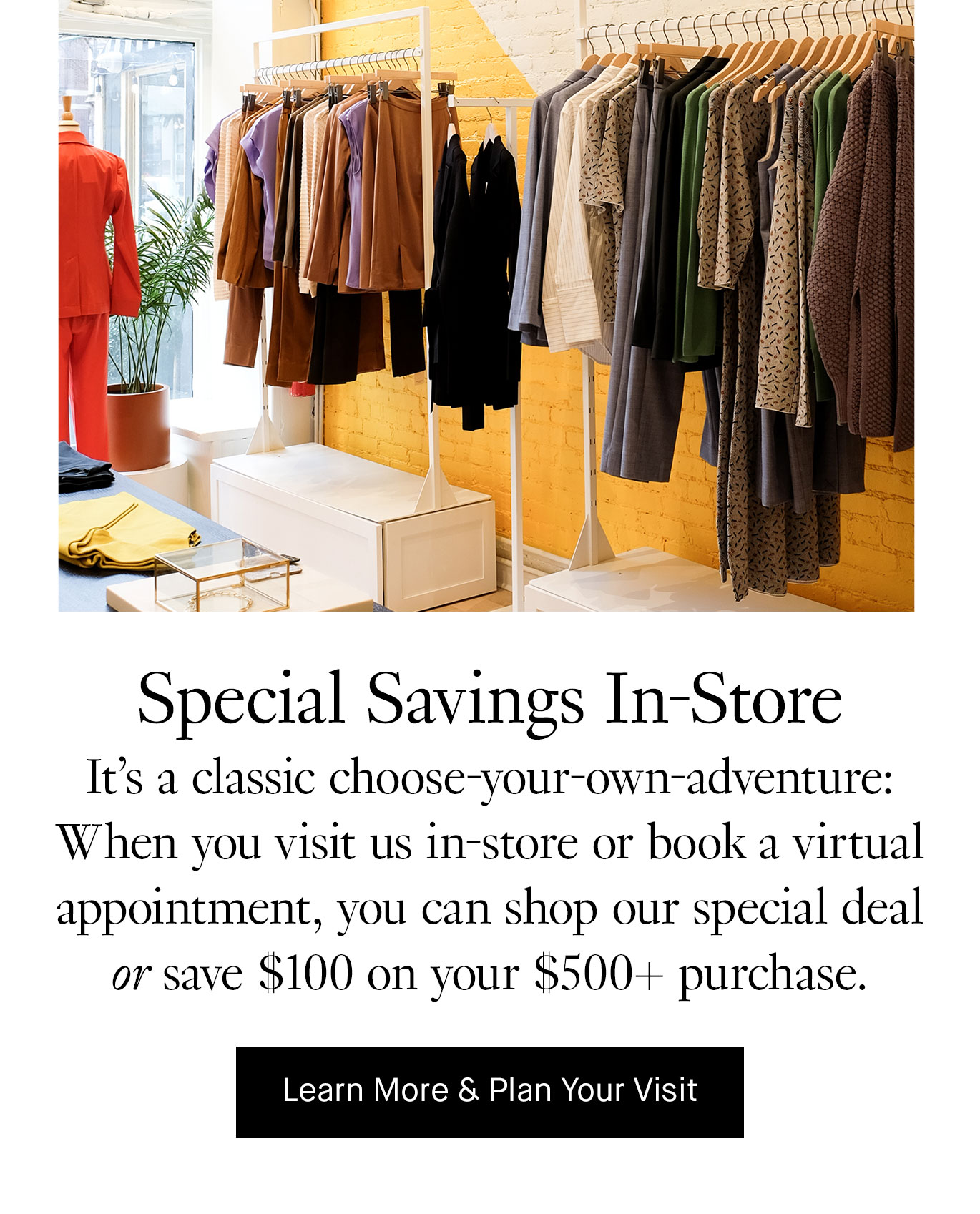 Special Savings In-Store. It’s a classic choose-your-own-adventure: When you visit us in-store or book a virtual appointment, you can shop our special deal or save $100 on your $500+ purchase. Learn More & Plan Your Visit.