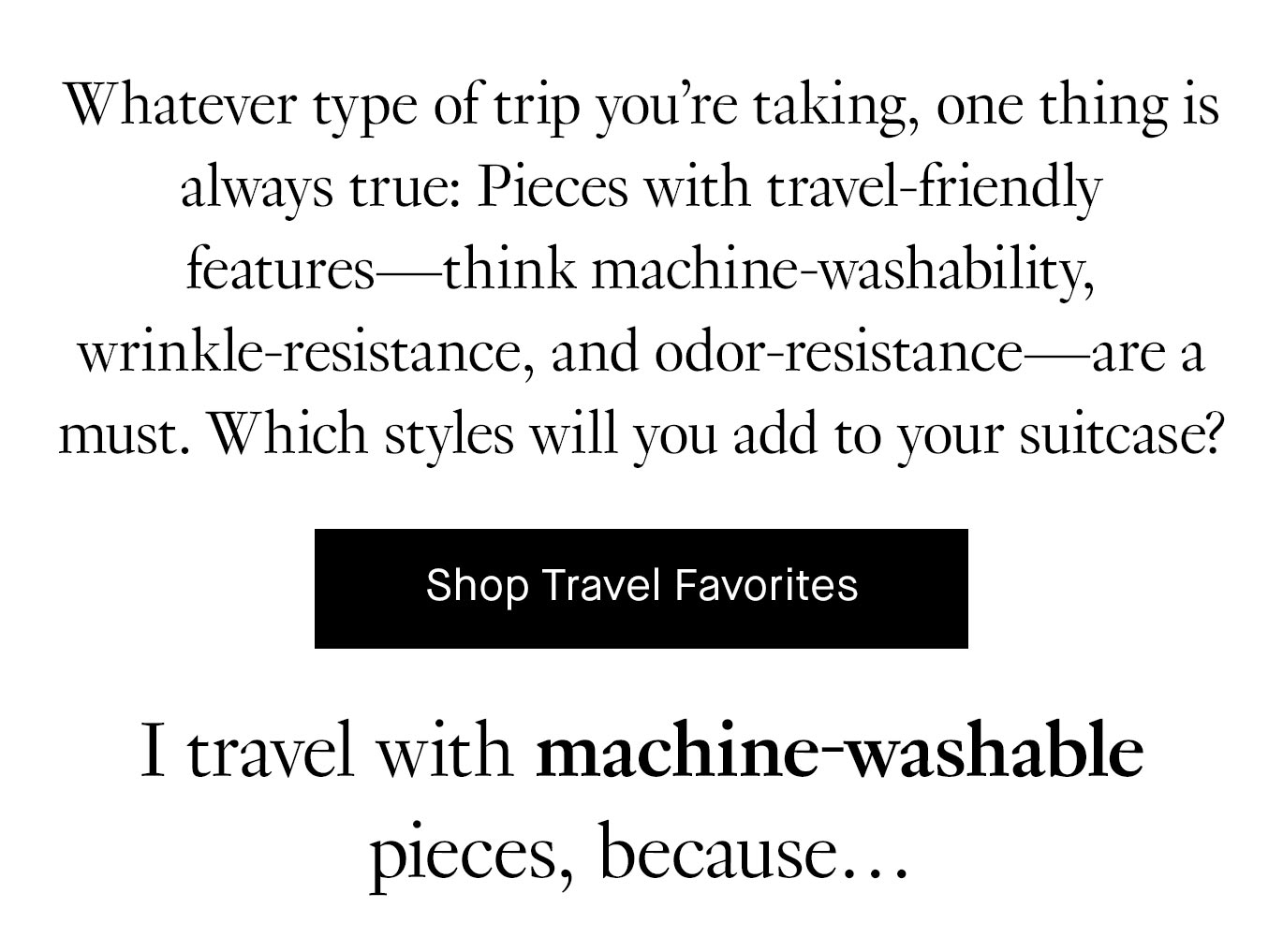 Whatever type of trip you’re taking, one thing is always true: Pieces with travel-friendly features—think machine-washability, wrinkle-resistance, and odor-resistance—are a must. Which styles will you add to your suitcase?