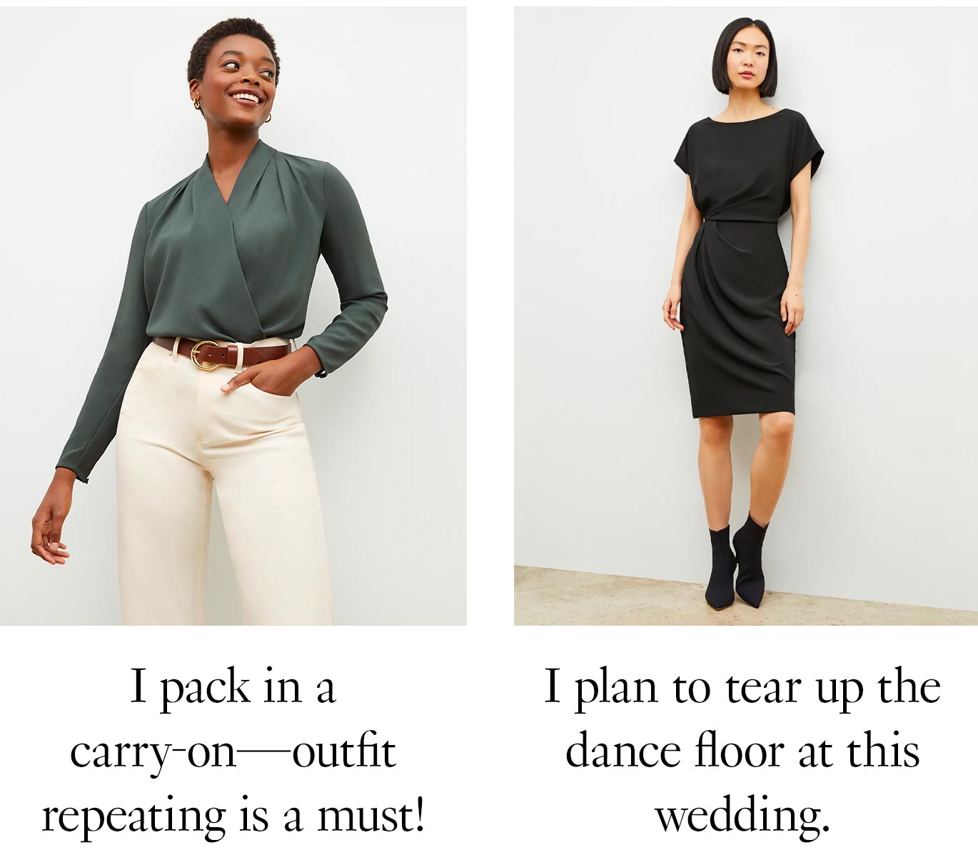 Odor-resistant pieces are game-changing, because… Styles treated with an anti-odor finish are game-changing, because… I pack in a carry-on—outfit repeating is a must! [antoinette + milo] I plan to tear up the dance floor at this wedding. [jillian black]