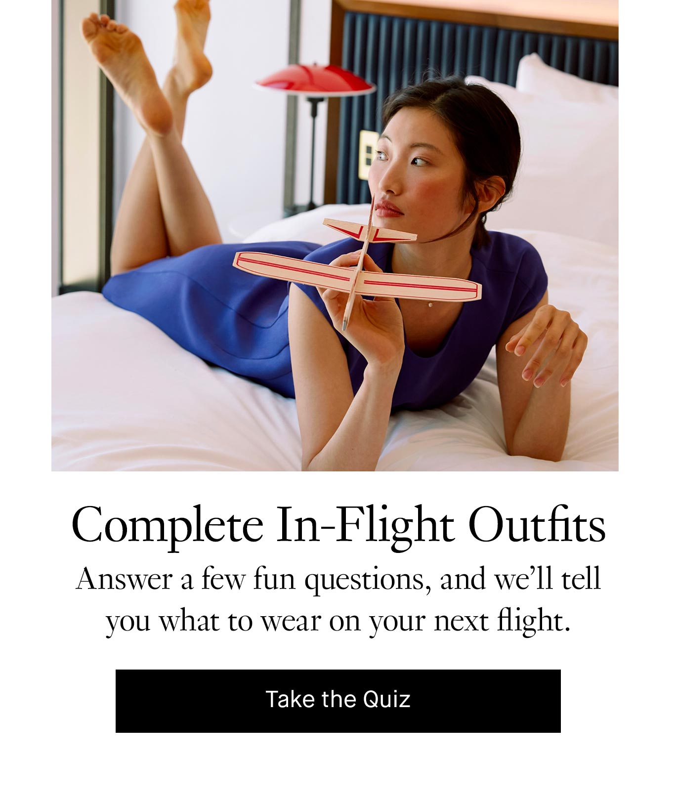 Complete In-Flight Outfits. Answer a few fun questions, and we’ll tell you what to wear on your next flight. Take the Quiz.