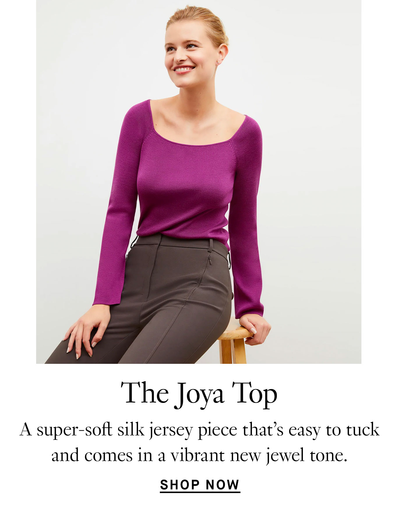 The Joya Top: A super-soft silk jersey piece that’s easy to tuck and comes in a vibrant new jewel tone.