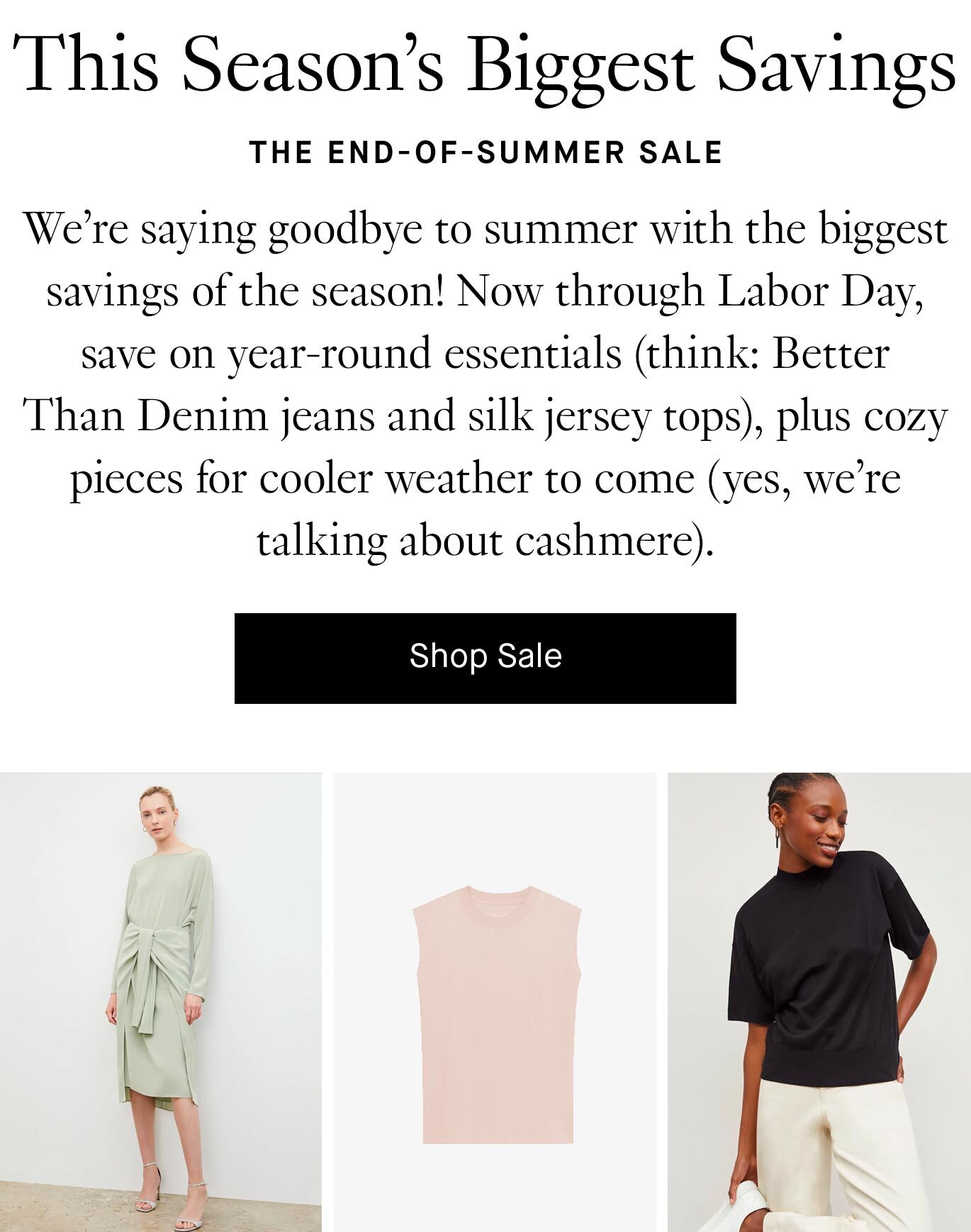 We’re saying goodbye to summer with the biggest savings of the season! Now through Labor Day, save on year-round essentials (think: Better Than Denim jeans and silk jersey tops), plus cozy pieces for cooler weather to come (yes, we’re talking about cashmere).