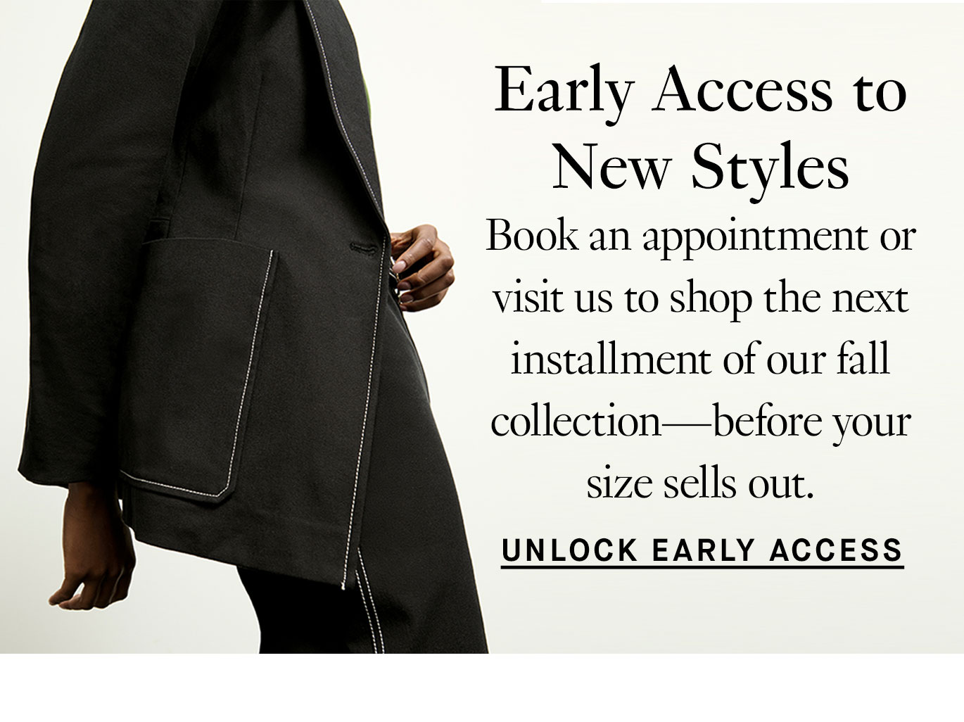 Early Access to New Styles: Book an appointment or visit us to shop the next installment of our fall collection—before your size sells out. Unlock Early Access.