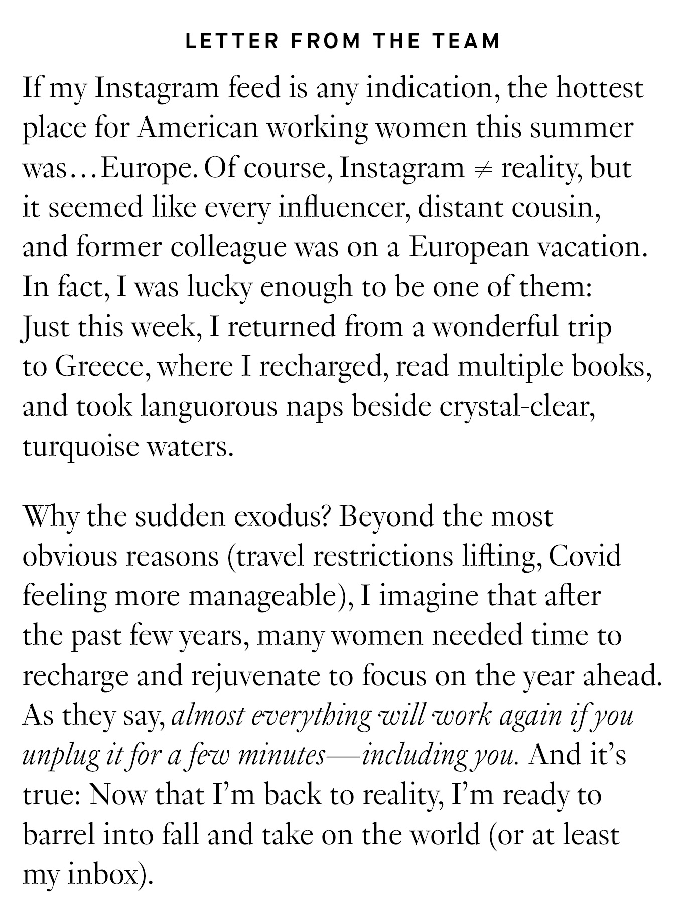 Letter from the Team: If my Instagram feed is any indication, the hottest place for American working women this summer was…Europe. Of course, Instagram ≠ reality, but it seemed like every influencer, distant cousin, and former colleague was on a European vacation. In fact, I was lucky enough to be one of them: Just this week, I returned from a wonderful trip to Greece, where I recharged, read multiple books, and took languorous naps beside crystal-clear, turquoise waters. Why the sudden exodus? Beyond the most obvious reasons (travel restrictions lifting, Covid feeling more manageable), I imagine that after the past few years, many women needed time to recharge and rejuvenate to focus on the year ahead. As they say, almost everything will work again if you unplug it for a few minutes—including you. And it’s true: Now that I’m back to reality, I’m ready to barrel into fall and take on the world (or at least my inbox).