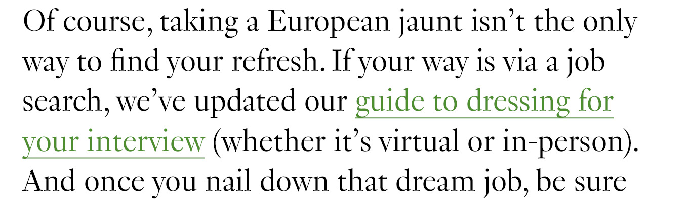 Of course, taking a European jaunt isn’t the only way to find your refresh. If your way is via a job search, we’ve updated our guide to dressing for your interview (whether it’s virtual or in-person). And once you nail down that dream job, be sure