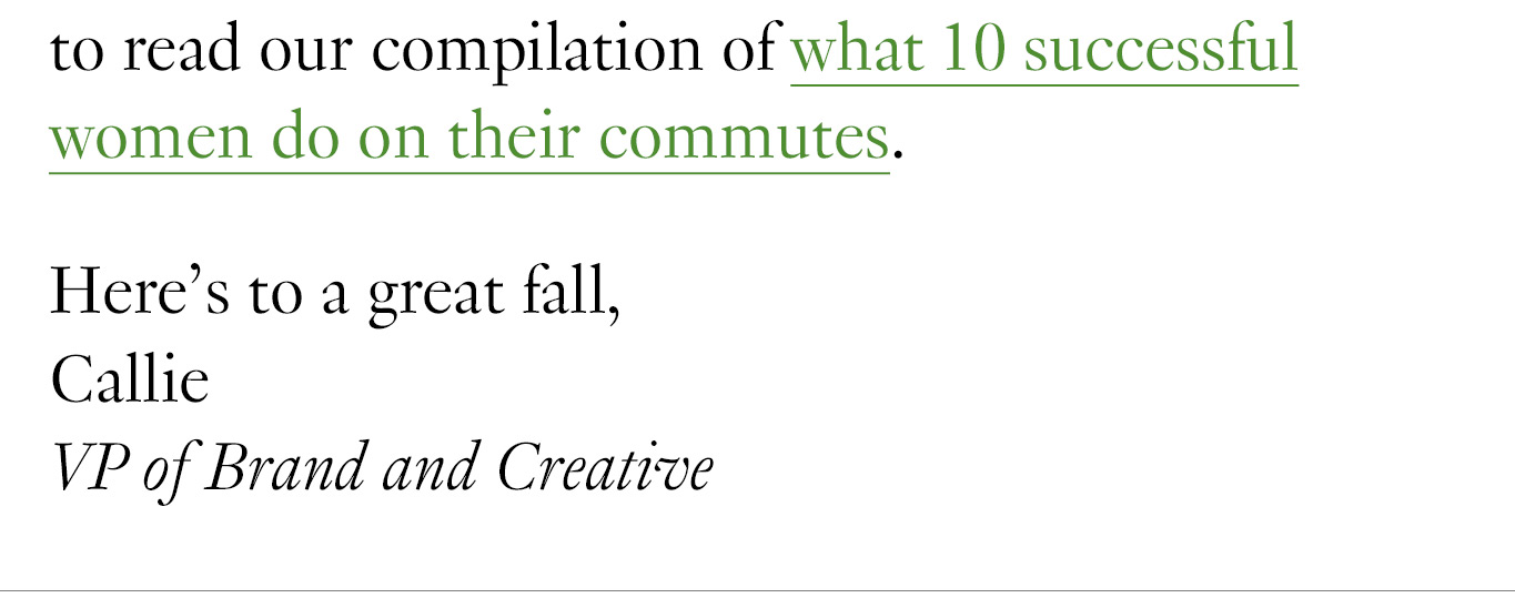 to read our compilation of what 10 successful women do on their commutes. Here's to a great fall, Callie VP of Brand and Creative