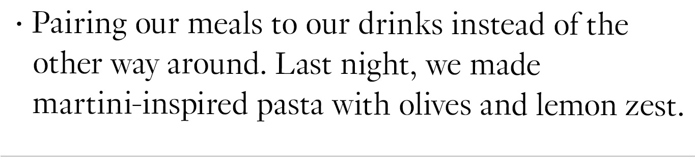 Pairing our meals to our drinks instead of the other way around. Last night, we made martini-inspired pasta with olives and lemon zest.