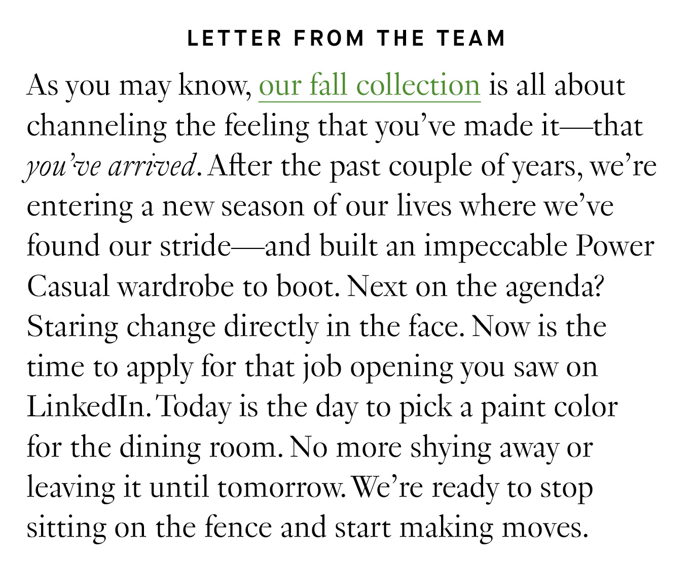 Letter from the Team. As you may know, our fall collection is all about channeling the feeling that you’ve made it—that you’ve arrived. After the past couple of years, we’re entering a new season of our lives where we’ve found our stride—and built an impeccable Power Casual wardrobe to boot. Next on the agenda? Staring change directly in the face. Now is the time to apply for that job opening you saw on LinkedIn. Today is the day to pick a paint color for the dining room. No more shying away or leaving it until tomorrow. We’re ready to stop sitting on the fence and start making moves. 
