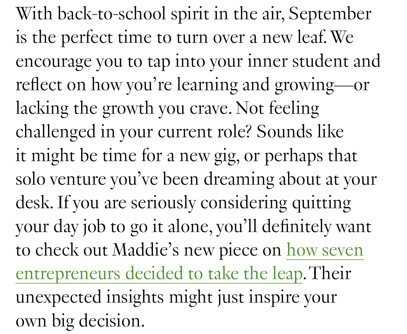 With back-to-school spirit in the air, September is the perfect time to turn over a new leaf. We encourage you to tap into your inner student and reflect on how you’re learning and growing—or lacking the growth you crave. Not feeling challenged in your current role? Sounds like it might be time for a new gig, or perhaps that solo venture you’ve been dreaming about at your desk. If you are seriously considering quitting your day job to go it alone, you’ll definitely want to check out Maddie’s new piece on how seven entrepreneurs decided to take the leap. Their unexpected insights might just inspire your own big decision.