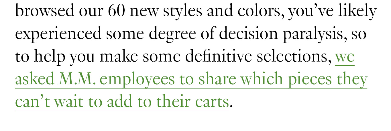 If you’ve browsed our 60 new styles and colors, you’ve likely experienced some degree of decision paralysis, so to help you make some definitive selections, we asked M.M. employees to share which pieces they can’t wait to add to their carts.