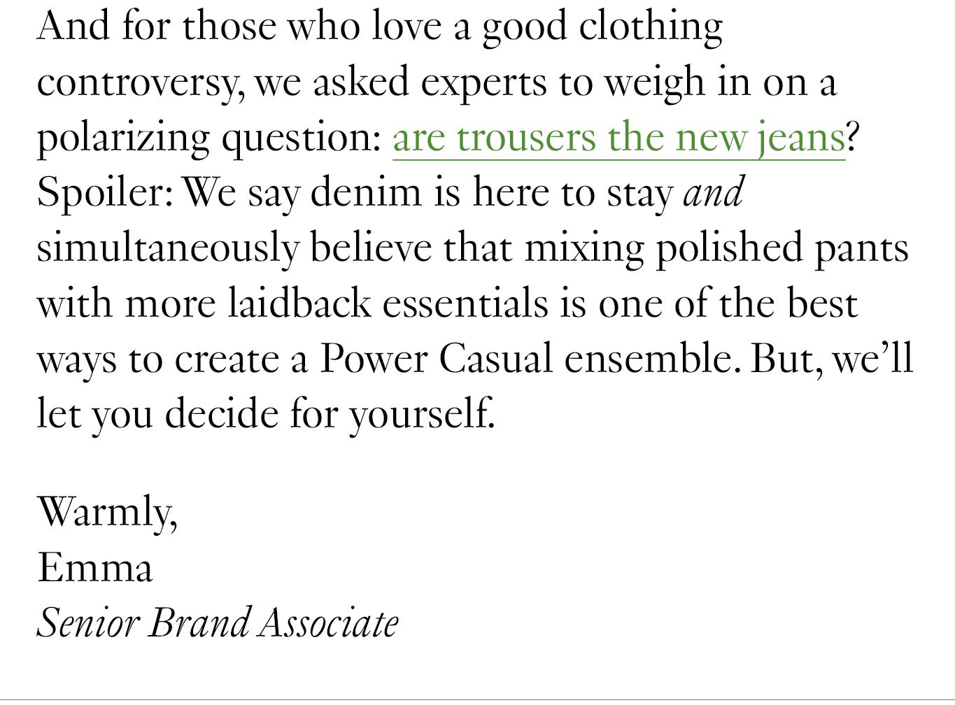 And for those who love a good clothing controversy, we asked experts to weigh in on a polarizing question: are trousers the new jeans? Spoiler: We say denim is here to stay and simultaneously believe that mixing polished pants with more laidback essentials is one of the best ways to create a Power Casual ensemble. But, we’ll let you decide for yourself. Warmly, Emma Senior Brand Associate